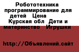 Робототехника, программирование для детей › Цена ­ 2 800 - Курская обл. Дети и материнство » Игрушки   